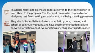 Insurance forms and diagnostic codes are given to the sportsperson to
alert them to the program. The therapist can also be responsible for
designing test flows, setting up equipment, and being a testing personnel.
They should be available to lecture to athletic groups, trainers, and
school or community groups, and have good communication skills to
convey information about eye conditions affecting sports performance
 
