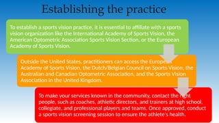 Establishing the practice
To establish a sports vision practice, it is essential to affiliate with a sports
vision organization like the International Academy of Sports Vision, the
American Optometric Association Sports Vision Section, or the European
Academy of Sports Vision.
Outside the United States, practitioners can access the European
Academy of Sports Vision, the Dutch/Belgian Council on Sports Vision, the
Australian and Canadian Optometric Association, and the Sports Vision
Association in the United Kingdom.
To make your services known in the community, contact the right
people, such as coaches, athletic directors, and trainers at high school,
collegiate, and professional players and teams. Once approved, conduct
a sports vision screening session to ensure the athlete's health.
 