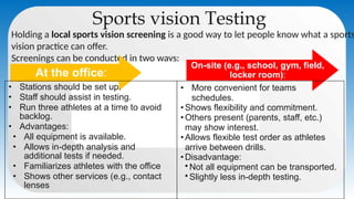 Sports vision Testing
Holding a local sports vision screening is a good way to let people know what a sports
vision practice can offer.
Screenings can be conducted in two ways:
At the office:
On-site (e.g., school, gym, field,
locker room):
• Stations should be set up.
• Staff should assist in testing.
• Run three athletes at a time to avoid
backlog.
• Advantages:
• All equipment is available.
• Allows in-depth analysis and
additional tests if needed.
• Familiarizes athletes with the office
• Shows other services (e.g., contact
lenses
• More convenient for teams
schedules.
• Shows flexibility and commitment.
• Others present (parents, staff, etc.)
may show interest.
• Allows flexible test order as athletes
arrive between drills.
• Disadvantage:
•Not all equipment can be transported.
•Slightly less in-depth testing.
 