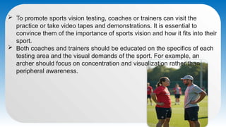  To promote sports vision testing, coaches or trainers can visit the
practice or take video tapes and demonstrations. It is essential to
convince them of the importance of sports vision and how it fits into their
sport.
 Both coaches and trainers should be educated on the specifics of each
testing area and the visual demands of the sport. For example, an
archer should focus on concentration and visualization rather than
peripheral awareness.
 