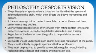 PHILOSOPHY OF SPORTS VISION
• The philosophy of sports vision is based on the idea that the eyes send
information to the brain, which then directs the body’s movements and
balance.
• If the eye message is inaccurate, incomplete, or not at the correct time,
performance may decline.
• Sports vision specialists may offer services from fitting contact lenses and
protective eyewear to conducting detailed vision tests and training.
• Regardless of the level of care, the goal is to help athletes enhance
performance.
• Specialists should understand each sport’s rules and regulations of the game.
• They should actively engage in sports and follow local teams.
• They must be prepared to provide care outside regular hours, including
replacing contact lenses and treating eye injuries on-site.
 