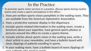 In the Practice
• To promote sports vision services in a practice, discuss sports during routine
exams and create a sports atmosphere in the office:-
1. Have pre-written sports vision pamphlets in the waiting room. They
are available from the American Optometric Association.
2. Have a protective eyewear display in the dispensary.
3. Include sports-related information in the waiting room, create a
brochure about your expertise, have general sports photos or
pictures around the office to create a sports theme.
4. Include articles about sports vision in the waiting area, write a
short article in your newsletter, and have a bulletin board with
news clippings of patients excelling in sports.
5. In your waiting room, have a bulletin board of news clippings of
 