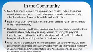 In the Community
 Promoting sports vision in the community is crucial. Lecture to various
organizations, such as community civic groups, sports conferences, high
school coaches conferences, hospitals, and health clubs.
 Health clubs often have health lecture series, utilizing health professionals
in the local community.
 Clubs and medical health centres often have health programmes giving their
members a total body analysis using exercise physiologists, physical
therapists and nutritionists. Add Sports Vision in local health club about
being included in providing services to their members.
 When giving a presentation to an organization, use audio-visual aids. Slide
presentations and video tapes are available from the International Academy
of Sports Vision and American Optometric Association andadd personal
 