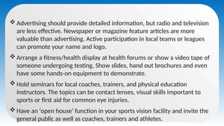  Advertising should provide detailed information, but radio and television
are less effective. Newspaper or magazine feature articles are more
valuable than advertising. Active participation in local teams or leagues
can promote your name and logo.
 Arrange a fitness/health display at health forums or show a video tape of
someone undergoing testing, Show slides, hand out brochures and even
have some hands-on equipment to demonstrate.
 Hold seminars for local coaches, trainers, and physical education
instructors. The topics can be contact lenses, visual skills important to
sports or first aid for common eye injuries.
 Have an 'open house' function in your sports vision facility and invite the
general public as well as coaches, trainers and athletes.
 