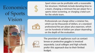 Economics
of Sports
Vision
Sport vision can be profitable with a reasonable
fee structure. Methods include donating time to
a team, charging a minimum fee per player for a
sports vision screening, or charging a total sum
for the whole team.
Professionals can charge either a retainer fee,
which can be thousands of dollars, or a standard
professional fee per player plus expenses, which
can be hundreds of dollars per player depending
on the depth of the evaluation.
The provision of appliances such as contact
lenses or protective goggles is invoiced
separately. Local colleges and high schools
prefer this approach due to their limited
budget.
 