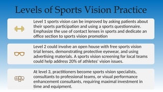 Level 1 sports vision can be improved by asking patients about
their sports participation and using a sports questionnaire.
Emphasize the use of contact lenses in sports and dedicate an
office section to sports vision promotion
Level 2 could involve an open house with free sports vision
trial lenses, demonstrating protective eyewear, and using
advertising materials. A sports vision screening for local teams
could help address 20% of athletes' vision issues.
At level 3, practitioners become sports vision specialists,
consultants to professional teams, or visual performance
enhancement consultants, requiring maximal investment in
time and equipment.
Levels of Sports Vision Practice
 