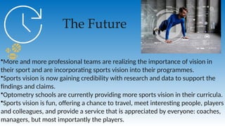 The Future
•More and more professional teams are realizing the importance of vision in
their sport and are incorporating sports vision into their programmes.
•Sports vision is now gaining credibility with research and data to support the
findings and claims.
•Optometry schools are currently providing more sports vision in their curricula.
•Sports vision is fun, offering a chance to travel, meet interesting people, players
and colleagues, and provide a service that is appreciated by everyone: coaches,
managers, but most importantly the players.
 