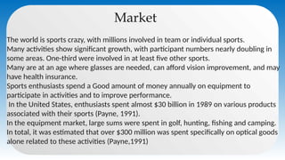 Market
The world is sports crazy, with millions involved in team or individual sports.
Many activities show significant growth, with participant numbers nearly doubling in
some areas. One-third were involved in at least five other sports.
Many are at an age where glasses are needed, can afford vision improvement, and may
have health insurance.
Sports enthusiasts spend a Good amount of money annually on equipment to
participate in activities and to improve performance.
In the United States, enthusiasts spent almost $30 billion in 1989 on various products
associated with their sports (Payne, 1991).
In the equipment market, large sums were spent in golf, hunting, fishing and camping.
In total, it was estimated that over $300 million was spent specifically on optical goods
alone related to these activities (Payne,1991)
 