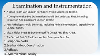 Examination and Instrumentation
• A Small Room Can Enough For Sports Vision Diagnostic Testing.
1.A Comprehensive Eye Examination Should Be Conducted First, Including
Refraction And Binocular Function Testing.
2.Any Pathology Should Be Noted, Including Retinal Photographs, Especially For
Combat Sports.
3.Visual Fields Must Be Documented To Detect Any Blind Areas.
• The Second Part Of The Exam Involves Free-space Tests For:
1.Peripheral Skills
2.Eye-hand-foot Coordination
3.Reflexes
4.Dynamic Visual Acuity
 