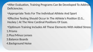 •After Evaluation, Training Programs Can Be Developed To Address
Deficiencies.
•Appropriate Tests For The Individual Athlete And Sport
•Effective Testing Should Occur In The Athlete’s Position (E.G.,
Hockey ) At The Nine Cardinal Positions Of Gaze.
•Optimum Training Includes All These Elements With Added Stress:
1.Prisms
2.Plus/Minus Lenses
3.Balance Boards
4.Background Noise
 