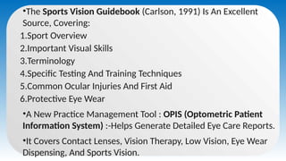 •The Sports Vision Guidebook (Carlson, 1991) Is An Excellent
Source, Covering:
1.Sport Overview
2.Important Visual Skills
3.Terminology
4.Specific Testing And Training Techniques
5.Common Ocular Injuries And First Aid
6.Protective Eye Wear
•A New Practice Management Tool : OPIS (Optometric Patient
Information System) :-Helps Generate Detailed Eye Care Reports.
•It Covers Contact Lenses, Vision Therapy, Low Vision, Eye Wear
Dispensing, And Sports Vision.
 