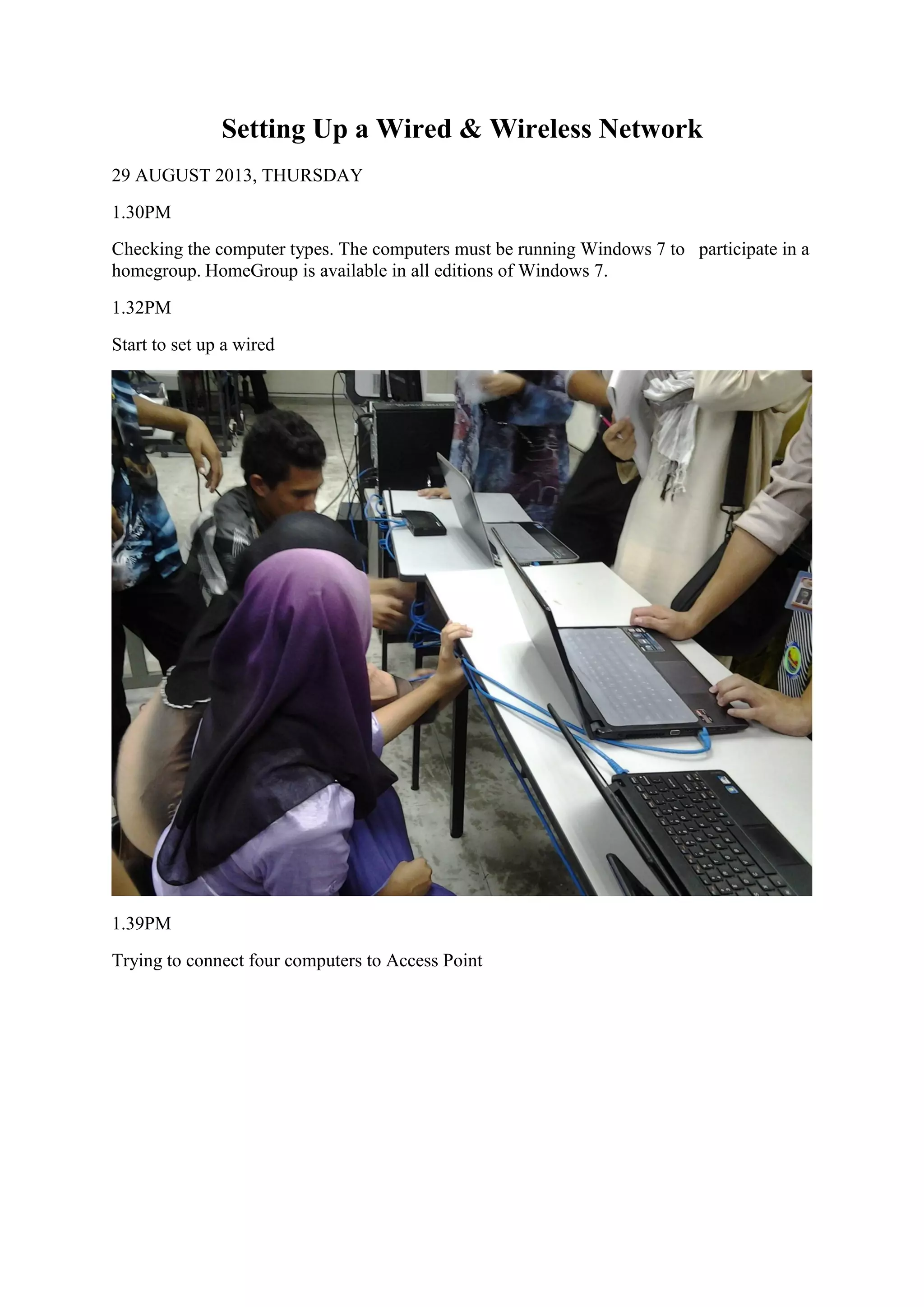 Setting Up a Wired & Wireless Network
29 AUGUST 2013, THURSDAY
1.30PM
Checking the computer types. The computers must be running Windows 7 to participate in a
homegroup. HomeGroup is available in all editions of Windows 7.
1.32PM
Start to set up a wired
1.39PM
Trying to connect four computers to Access Point
 