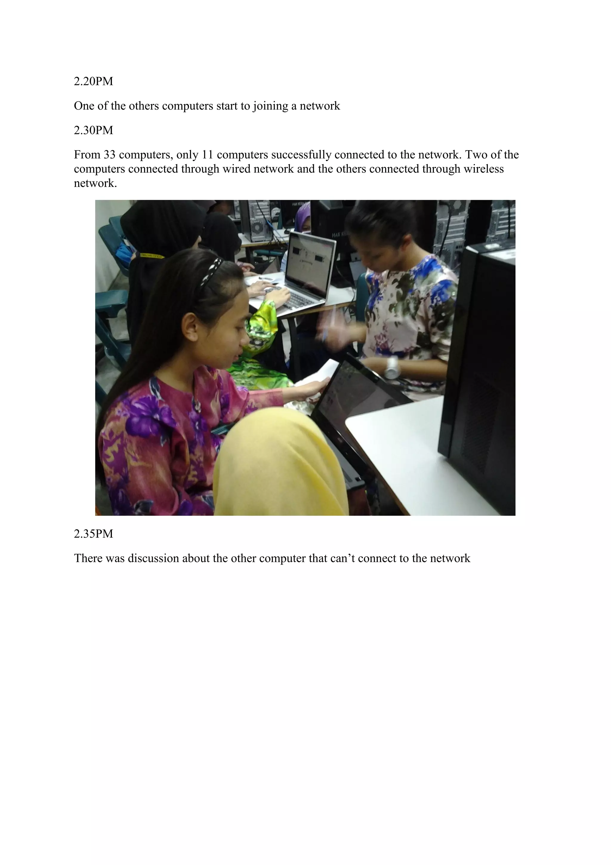 2.20PM
One of the others computers start to joining a network
2.30PM
From 33 computers, only 11 computers successfully connected to the network. Two of the
computers connected through wired network and the others connected through wireless
network.
2.35PM
There was discussion about the other computer that can’t connect to the network
 