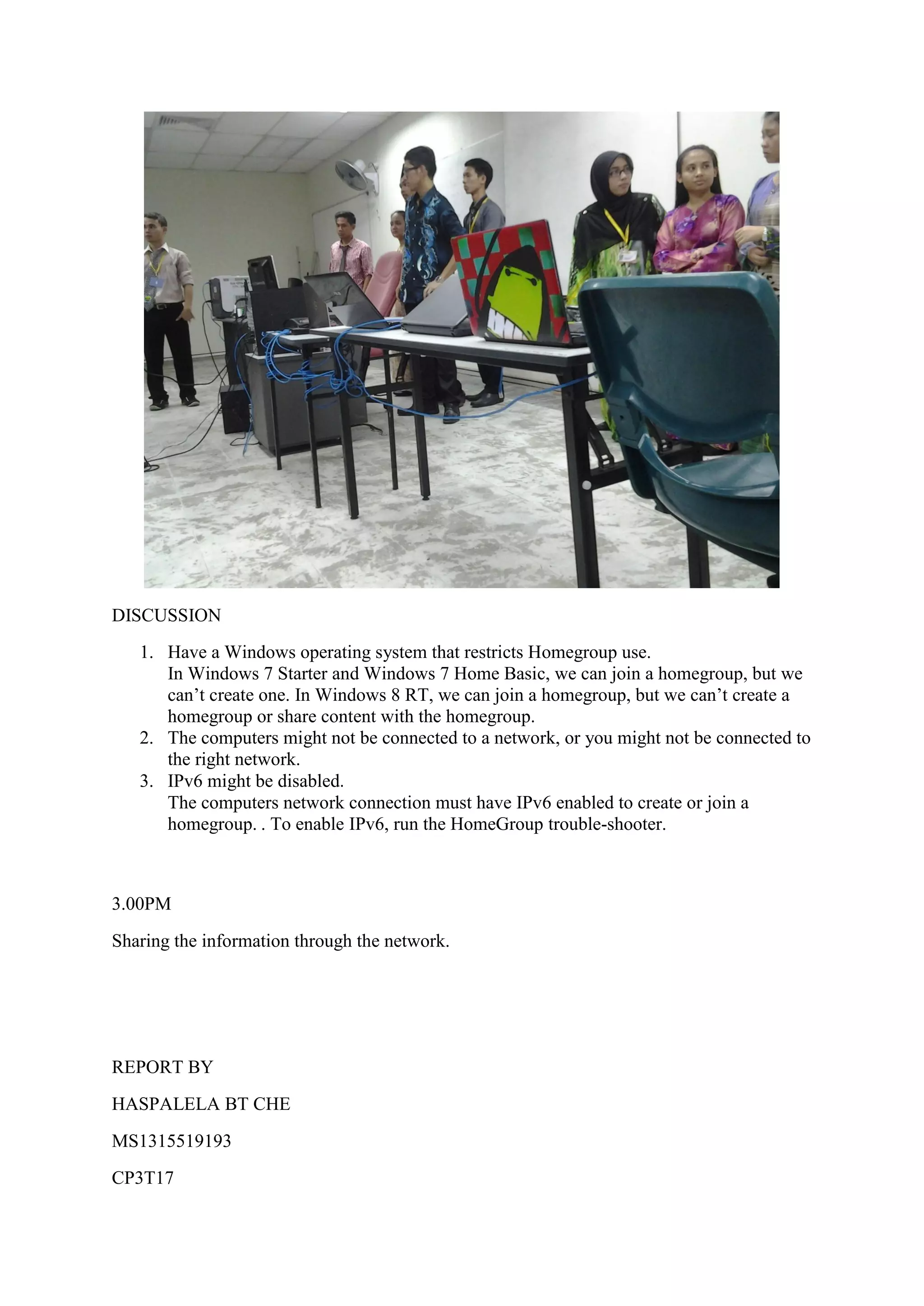 DISCUSSION
1. Have a Windows operating system that restricts Homegroup use.
In Windows 7 Starter and Windows 7 Home Basic, we can join a homegroup, but we
can’t create one. In Windows 8 RT, we can join a homegroup, but we can’t create a
homegroup or share content with the homegroup.
2. The computers might not be connected to a network, or you might not be connected to
the right network.
3. IPv6 might be disabled.
The computers network connection must have IPv6 enabled to create or join a
homegroup. . To enable IPv6, run the HomeGroup trouble-shooter.
3.00PM
Sharing the information through the network.
REPORT BY
HASPALELA BT CHE
MS1315519193
CP3T17
 