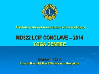 MD322 LCIF CONCLAVE – 2014
YOGA CENTRE
District – 322 A
Lions Ranchi East Niramaya Hospital
The International Association of Lions Clubs
 