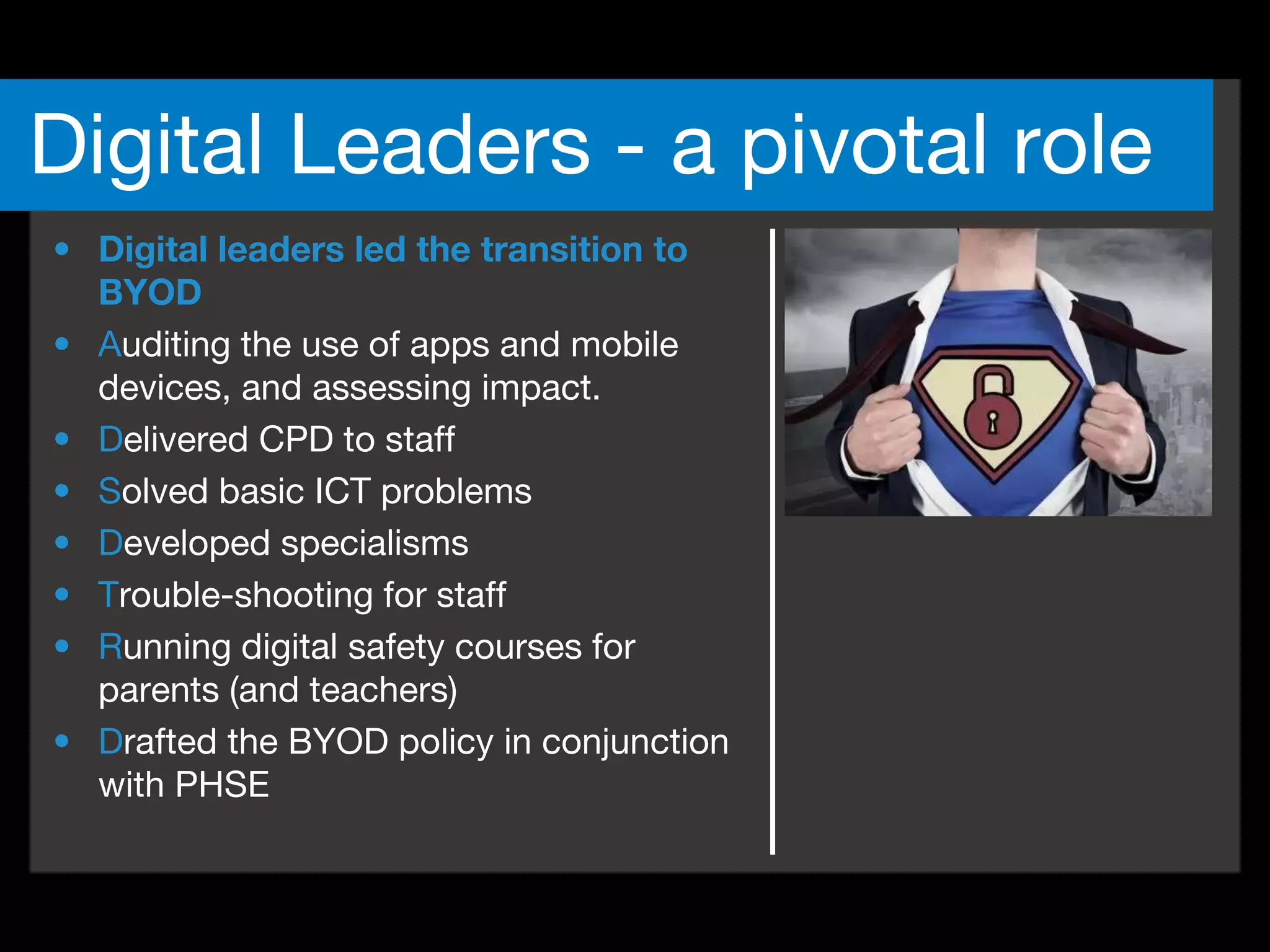 • Digital leaders led the transition to
BYOD
• Auditing the use of apps and mobile
devices, and assessing impact.
• Delivered CPD to staff
• Solved basic ICT problems
• Developed specialisms
• Trouble-shooting for staff
• Running digital safety courses for
parents (and teachers)
• Drafted the BYOD policy in conjunction
with PHSE
Digital Leaders - a pivotal role
 