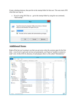 Create a desktop shortcut, then put this in the startup folder for that user. This auto starts iFIX
when that user logs in.
 If you’re using 2012 like us
“shell:startup”.
Additional Items
Right off the bat you’re going to see that you get errors when the sessions
time – even if you’ve got your
node” error. In the LOCAL directory of each project, there’s a file called “filterederrors.”
then put this in the startup folder for that user. This auto starts iFIX
If you’re using 2012 like us – get to the startup folder by using the run command,
Right off the bat you’re going to see that you get errors when the sessions open for the first
even if you’ve got your services set up properly, you’ll get an “unable to connect to
node” error. In the LOCAL directory of each project, there’s a file called “filterederrors.”
then put this in the startup folder for that user. This auto starts iFIX
get to the startup folder by using the run command,
open for the first
services set up properly, you’ll get an “unable to connect to
node” error. In the LOCAL directory of each project, there’s a file called “filterederrors.”
 