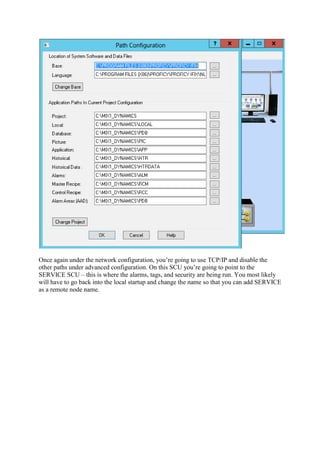 Once again under the network configuration, you’re going to use TCP/IP and disable the
other paths under advanced configuration. On this SCU you’re going to point to the
SERVICE SCU – this is where the alarms, tags, and security are being run. You most likely
will have to go back into the local startup and change the name so that you can add SERVICE
as a remote node name.
 
