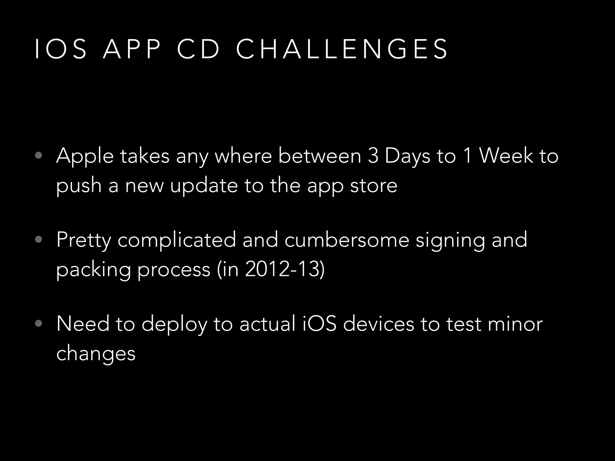 I O S A P P C D C H A L L E N G E S
• Apple takes any where between 3 Days to 1 Week to
push a new update to the app store
• Pretty complicated and cumbersome signing and
packing process (in 2012-13)
• Need to deploy to actual iOS devices to test minor
changes
 