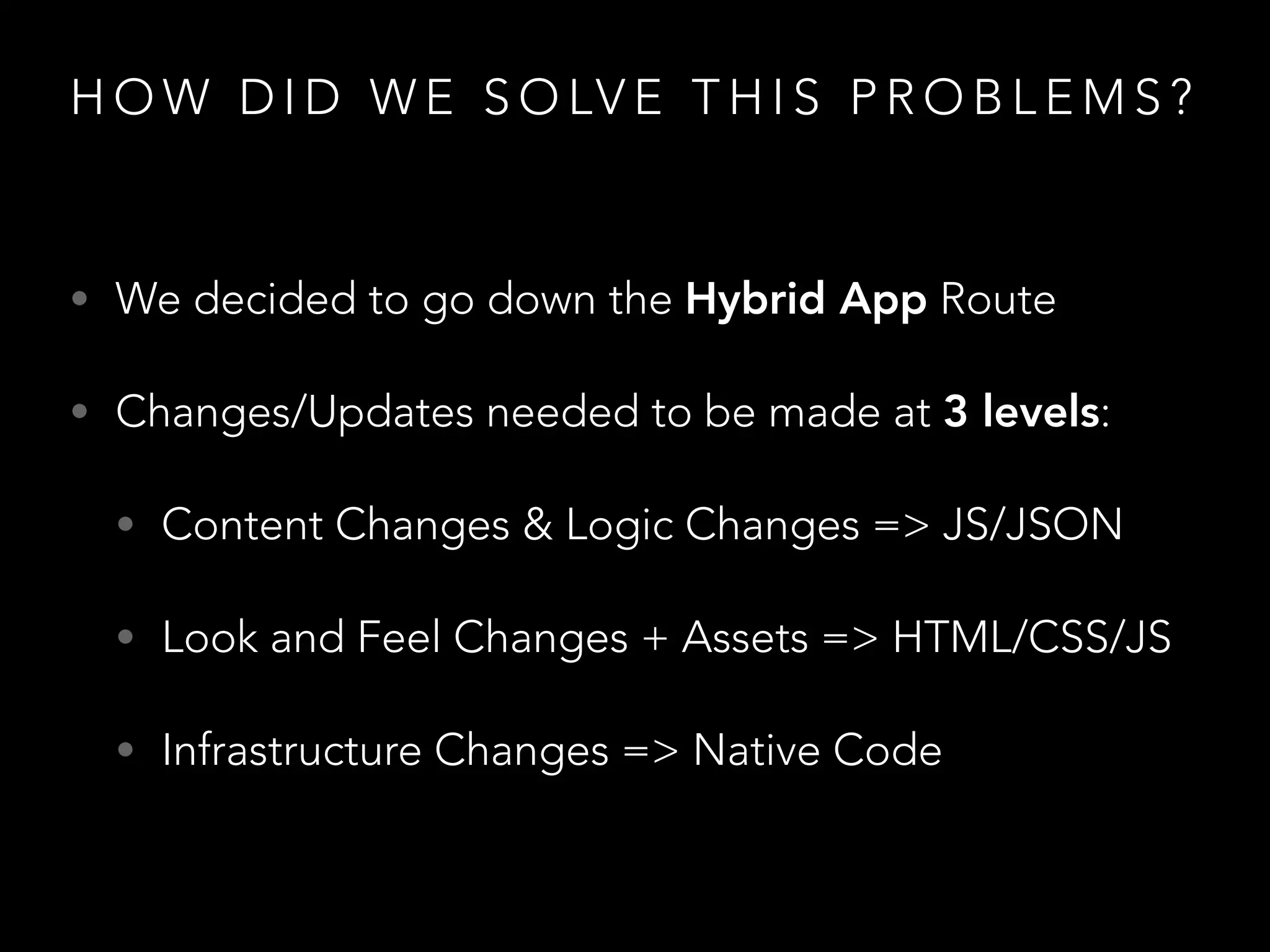 H O W D I D W E S O LV E T H I S P R O B L E M S ?
• We decided to go down the Hybrid App Route
• Changes/Updates needed to be made at 3 levels:
• Content Changes & Logic Changes => JS/JSON
• Look and Feel Changes + Assets => HTML/CSS/JS
• Infrastructure Changes => Native Code
 