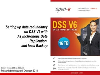 Setting up data redundancy
                   on DSS V6 with
               Asynchronous Data
                       Replication
                 and local Backup




Software Version: DSS ver. 6.00 up50
Presentation updated: October 2010
 