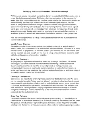 Setting Up Distribution Networks & Channel Partnerships
With the world growing increasingly competitive, it’s very important that B2C Companies have a
strong distribution strategy in place. Distribution channels are required for the placement of
goods & services in the marketplace and therefore setting up effective distribution channels can
help in reaching out to the right target audience and in increasing the revenue. You can
distribute your products or services through a variety of channels; through the Wholesalers,
Concessioners or directly to the end users. However, forming channel partnerships is a great
way to grow your business with specialised partners bringing in more business through better
access to customers. Building a strong partner ecosystem is a prerequisite for a business to
accelerate growth, increase brand awareness and establish a presence in new geographies.
Here are some steps to follow to set up a strong distribution network and mutually beneficial
channel partnerships.
Identify Proper Channels
Depending upon the industry you operate in, the distribution strength or width & depth of
network varies. Your channel should be able to reach out to the intended customers at as many
purchase points or geographies, as possible. Analyse your business and find out whether your
existing channels are good enough or if you need to set up a new distribution channel to reach
out to the end customer, whenever they might be.
Know Your Customers
As you grow your organisation and services, reach out to the right customers. This means
knowing your customers’ needs & motivations before establishing a distribution network.
Customers should not have to travel far to inspect products or make purchases. Most
companies build networks to reach out to customers instead of waiting for them to come to
limited purchase points. An outlet near the customer’s place of residence or workplace makes it
far more convenient to get a feel of the offering.
Catering to Convenience
Convenience is a major factor for driving the development of distribution networks. We are no
more in a supplier’s market. Today, we are in a buyer’s market and enterprises have to provide
consumers with several options. Choice need not be limited to the product range. It could also
include how a customer can interact with the product or financing options. The business must
have the financial capacity to stock & display the products with wide availability of materials.
Doing this would require a deep understanding of the consumers and investment from the
partners to develop suitable networks.
Know Your Partners
You must first have an idea about the channel partner you are looking for. Your ideal partner
should be able to promote the entire bouquet of services offered by the manufacturer and cover
the spectrum of the business. If a product requires after sales service, the partner should be
able to provide that service to the customers and collect customer feedback; passing on product
 