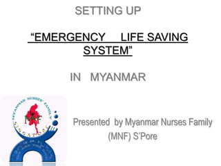 SETTING UP
“EMERGENCY LIFE SAVING
SYSTEM”
IN MYANMAR
Presented by Myanmar Nurses Family
(MNF) S’Pore
 