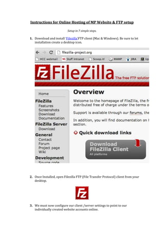 Instructions for Online Hosting of M.P.Web App& FTP setup
Setup in 7 simple steps 
1. Download and install ‘Filezilla’FTP client (Mac & Windows available). Be
sure to let installation create a desktop icon for easy access:
2. Once Installed, open Filezilla FTP (File Transfer Protocol) client from your
desktop.
 