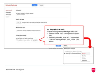 Research skills January 2015
To export citations
In the Bibliography Manager section:
• Select Show links to import citations
into
• Select Refworks, the NTU supported
citation management tool, from the
menu
 