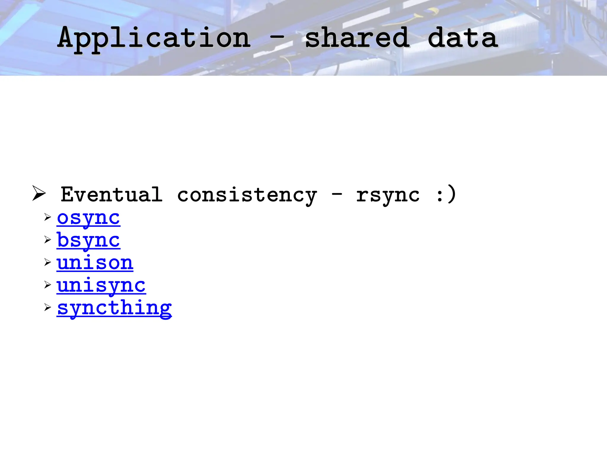 Application - shared data
Application - shared data
➢ Eventual consistency - rsync :)
➢ osync
➢ bsync
➢ unison
➢ unisync
➢ syncthing
 