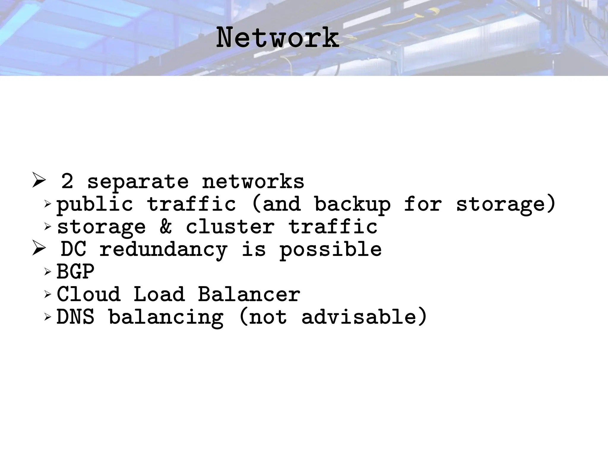 Network
Network
➢ 2 separate networks
➢ public traffic (and backup for storage)
➢ storage & cluster traffic
➢ DC redundancy is possible
➢ BGP
➢ Cloud Load Balancer
➢ DNS balancing (not advisable)
 