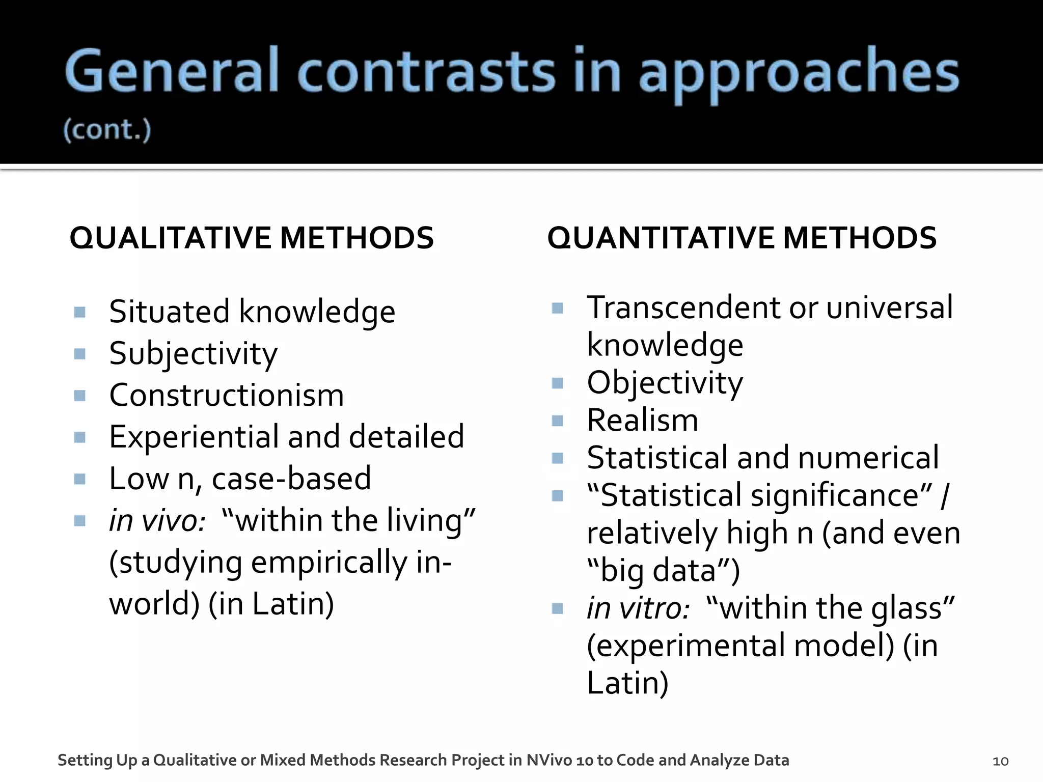 QUALITATIVE METHODS
 Situated knowledge
 Subjectivity
 Constructionism
 Experiential and detailed
 Low n, case-based
 in vivo: “within the living”
(studying empirically in-
world) (in Latin)
QUANTITATIVE METHODS
 Transcendent or universal
knowledge
 Objectivity
 Realism
 Statistical and numerical
 “Statistical significance” /
relatively high n (and even
“big data”)
 in vitro: “within the glass”
(experimental model) (in
Latin)
Setting Up a Qualitative or Mixed Methods Research Project in NVivo 10 to Code and Analyze Data 10
 