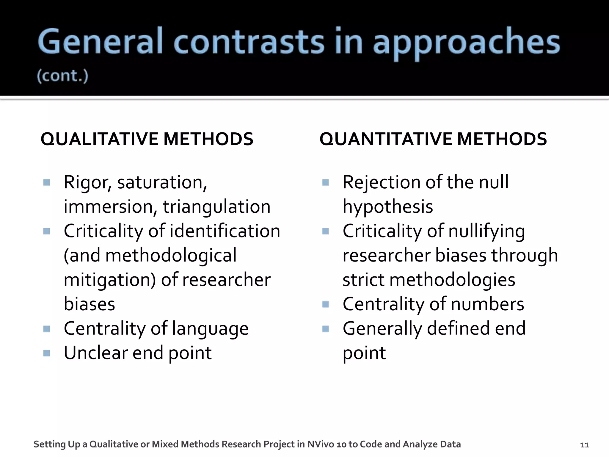 QUALITATIVE METHODS
 Rigor, saturation,
immersion, triangulation
 Criticality of identification
(and methodological
mitigation) of researcher
biases
 Centrality of language
 Unclear end point
QUANTITATIVE METHODS
 Rejection of the null
hypothesis
 Criticality of nullifying
researcher biases through
strict methodologies
 Centrality of numbers
 Generally defined end
point
Setting Up a Qualitative or Mixed Methods Research Project in NVivo 10 to Code and Analyze Data 11
 