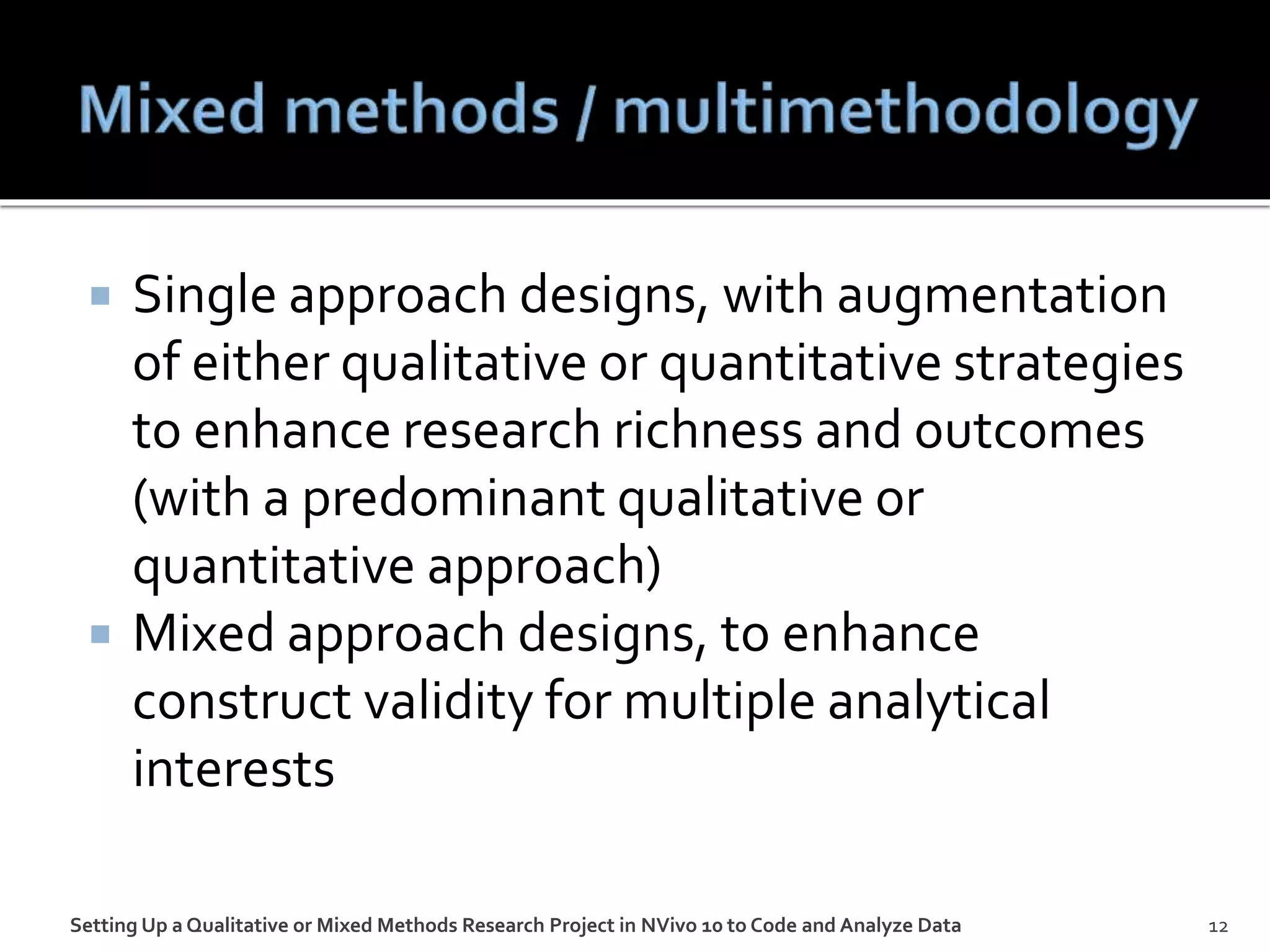  Single approach designs, with augmentation
of either qualitative or quantitative strategies
to enhance research richness and outcomes
(with a predominant qualitative or
quantitative approach)
 Mixed approach designs, to enhance
construct validity for multiple analytical
interests
Setting Up a Qualitative or Mixed Methods Research Project in NVivo 10 to Code and Analyze Data 12
 