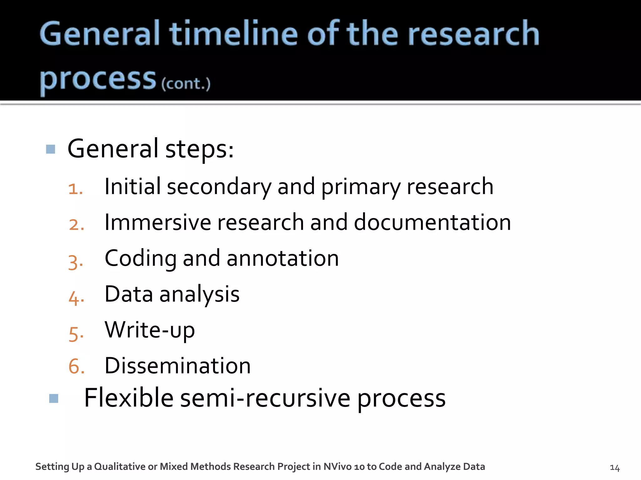  General steps:
1. Initial secondary and primary research
2. Immersive research and documentation
3. Coding and annotation
4. Data analysis
5. Write-up
6. Dissemination
 Flexible semi-recursive process
Setting Up a Qualitative or Mixed Methods Research Project in NVivo 10 to Code and Analyze Data 14
 