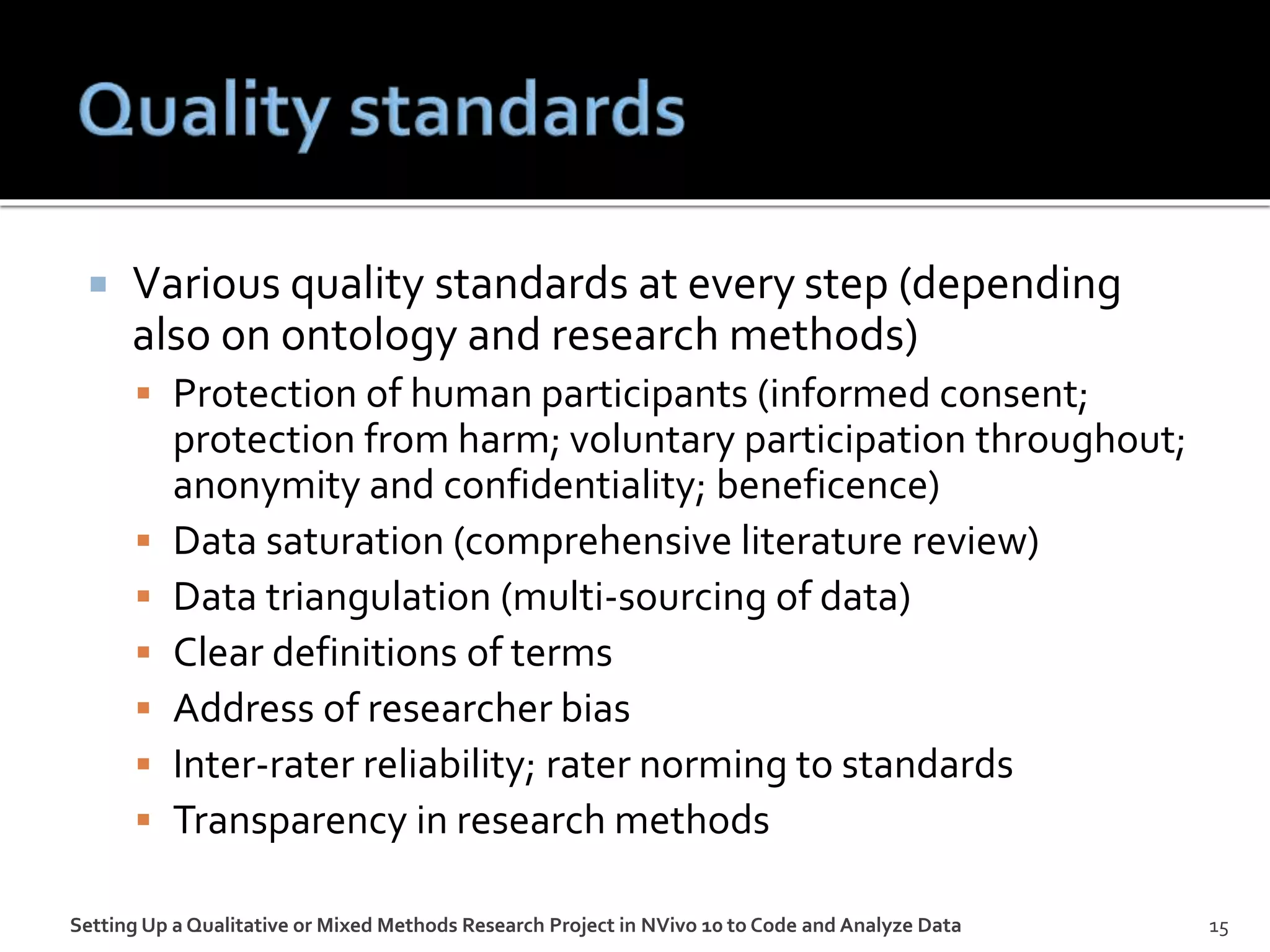  Various quality standards at every step (depending
also on ontology and research methods)
 Protection of human participants (informed consent;
protection from harm; voluntary participation throughout;
anonymity and confidentiality; beneficence)
 Data saturation (comprehensive literature review)
 Data triangulation (multi-sourcing of data)
 Clear definitions of terms
 Address of researcher bias
 Inter-rater reliability; rater norming to standards
 Transparency in research methods
Setting Up a Qualitative or Mixed Methods Research Project in NVivo 10 to Code and Analyze Data 15
 