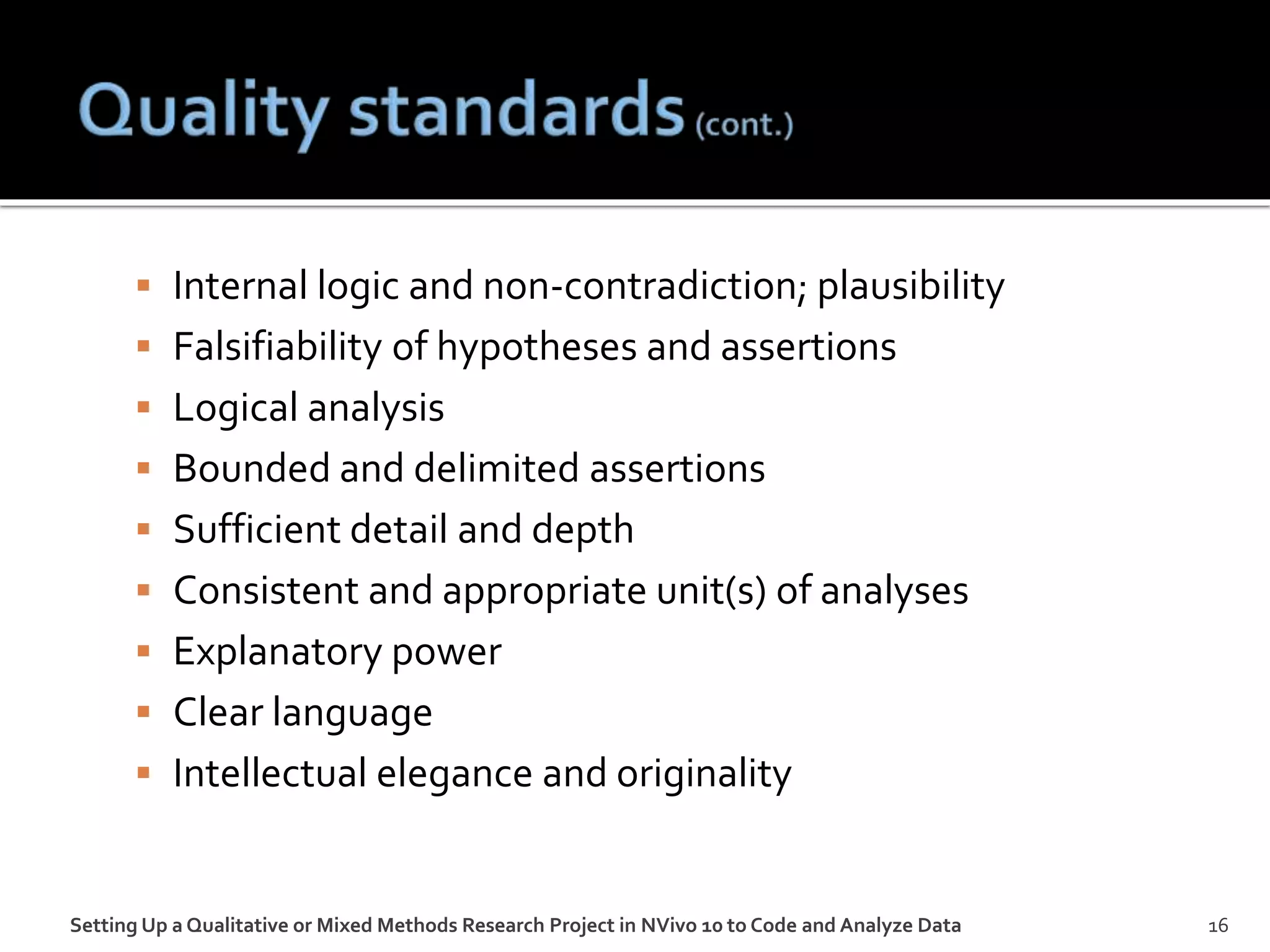  Internal logic and non-contradiction; plausibility
 Falsifiability of hypotheses and assertions
 Logical analysis
 Bounded and delimited assertions
 Sufficient detail and depth
 Consistent and appropriate unit(s) of analyses
 Explanatory power
 Clear language
 Intellectual elegance and originality
Setting Up a Qualitative or Mixed Methods Research Project in NVivo 10 to Code and Analyze Data 16
 