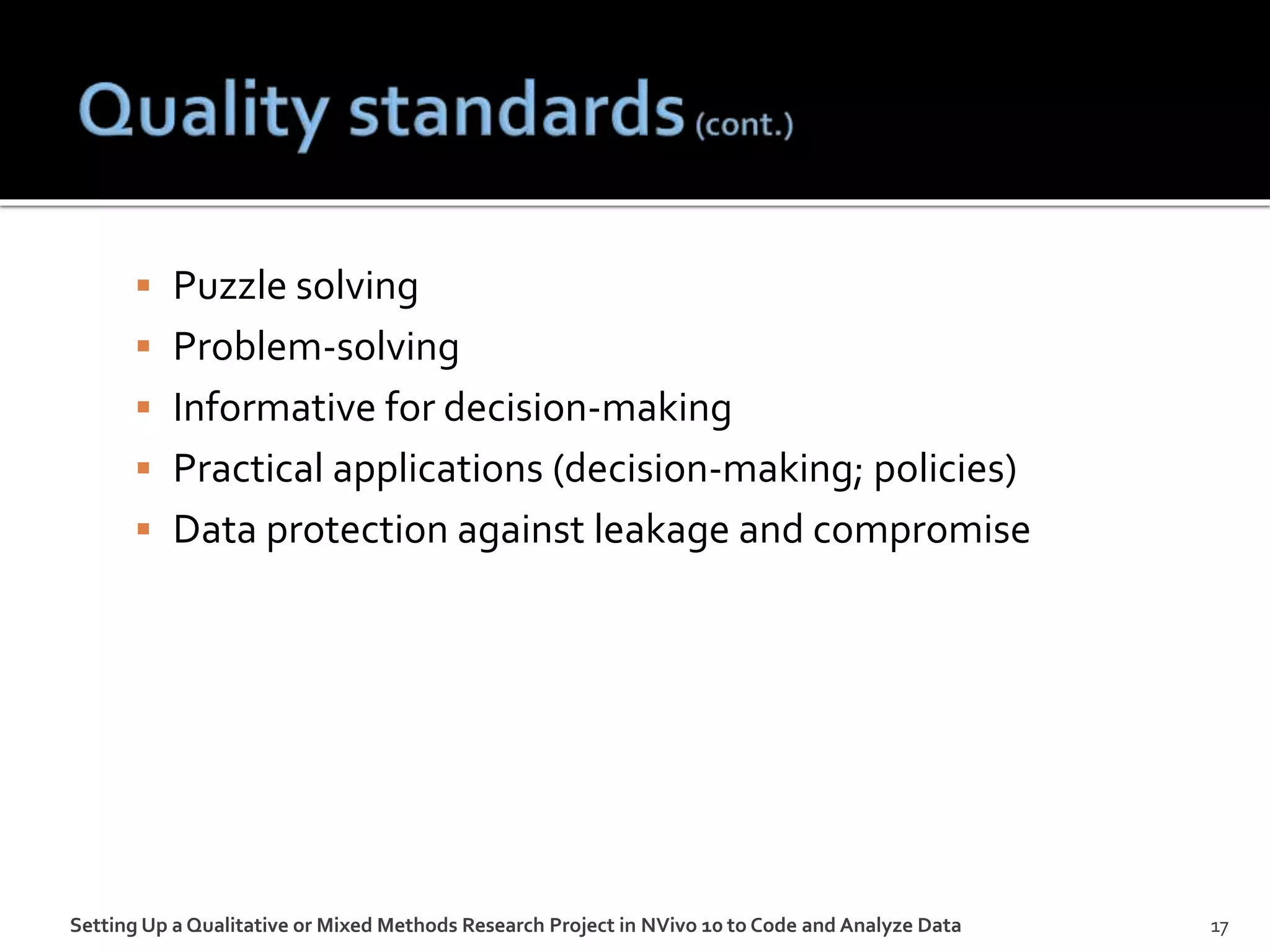  Puzzle solving
 Problem-solving
 Informative for decision-making
 Practical applications (decision-making; policies)
 Data protection against leakage and compromise
Setting Up a Qualitative or Mixed Methods Research Project in NVivo 10 to Code and Analyze Data 17
 