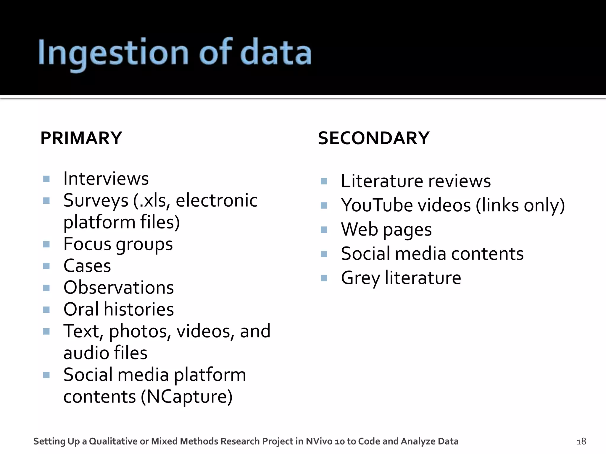 PRIMARY
 Interviews
 Surveys (.xls, electronic
platform files)
 Focus groups
 Cases
 Observations
 Oral histories
 Text, photos, videos, and
audio files
 Social media platform
contents (NCapture)
SECONDARY
 Literature reviews
 YouTube videos (links only)
 Web pages
 Social media contents
 Grey literature
Setting Up a Qualitative or Mixed Methods Research Project in NVivo 10 to Code and Analyze Data 18
 