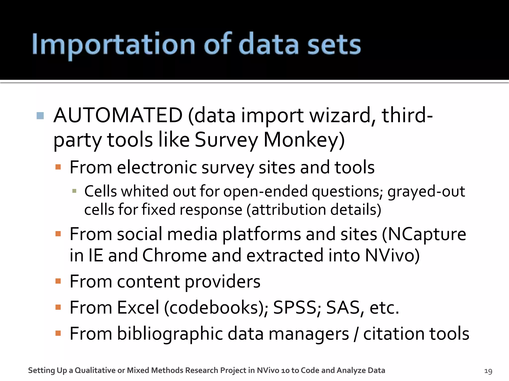  AUTOMATED (data import wizard, third-
party tools like Survey Monkey)
 From electronic survey sites and tools
▪ Cells whited out for open-ended questions; grayed-out
cells for fixed response (attribution details)
 From social media platforms and sites (NCapture
in IE and Chrome and extracted into NVivo)
 From content providers
 From Excel (codebooks); SPSS; SAS, etc.
 From bibliographic data managers / citation tools
Setting Up a Qualitative or Mixed Methods Research Project in NVivo 10 to Code and Analyze Data 19
 