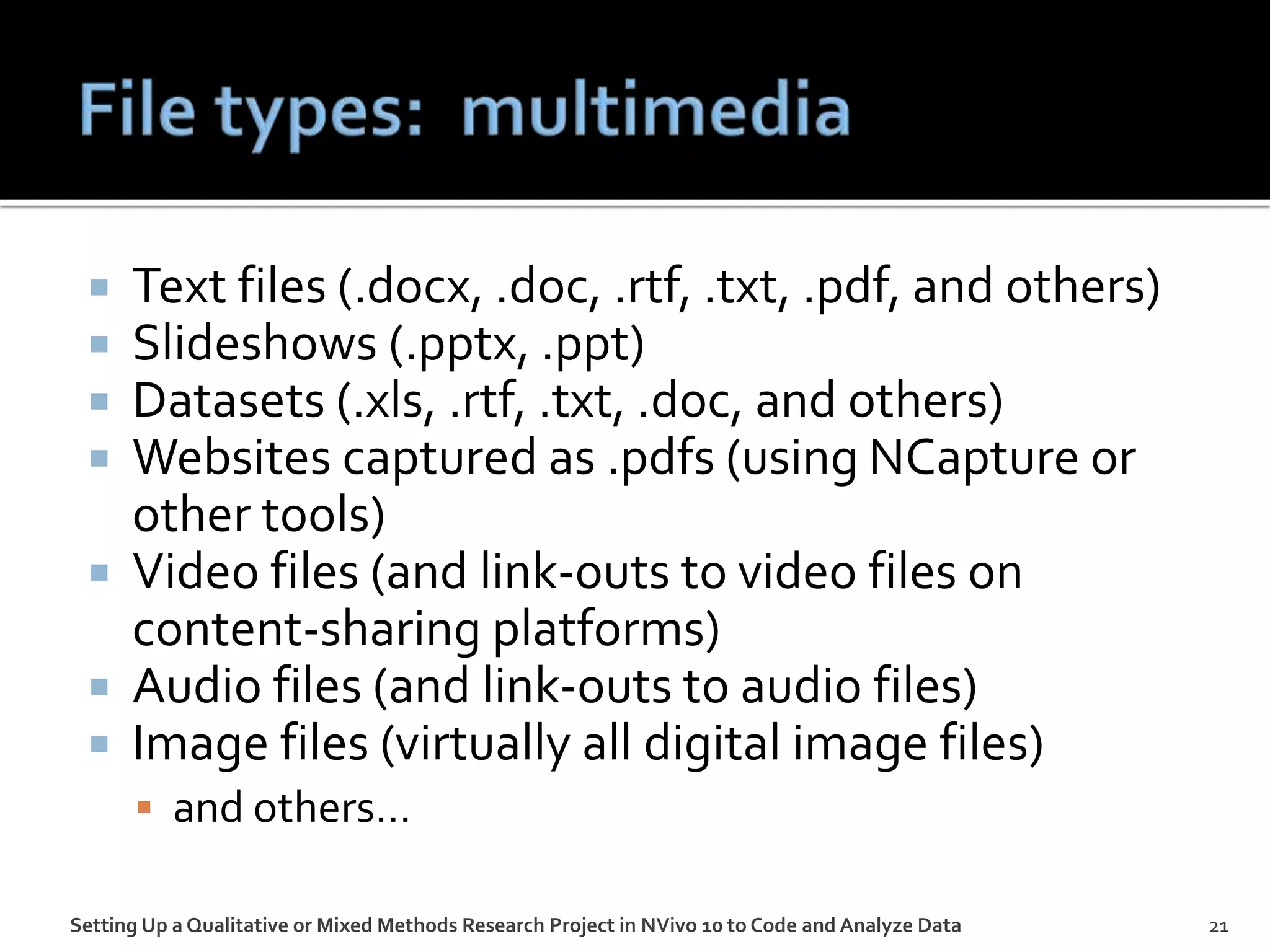  Text files (.docx, .doc, .rtf, .txt, .pdf, and others)
 Slideshows (.pptx, .ppt)
 Datasets (.xls, .rtf, .txt, .doc, and others)
 Websites captured as .pdfs (using NCapture or
other tools)
 Video files (and link-outs to video files on
content-sharing platforms)
 Audio files (and link-outs to audio files)
 Image files (virtually all digital image files)
 and others…
Setting Up a Qualitative or Mixed Methods Research Project in NVivo 10 to Code and Analyze Data 21
 