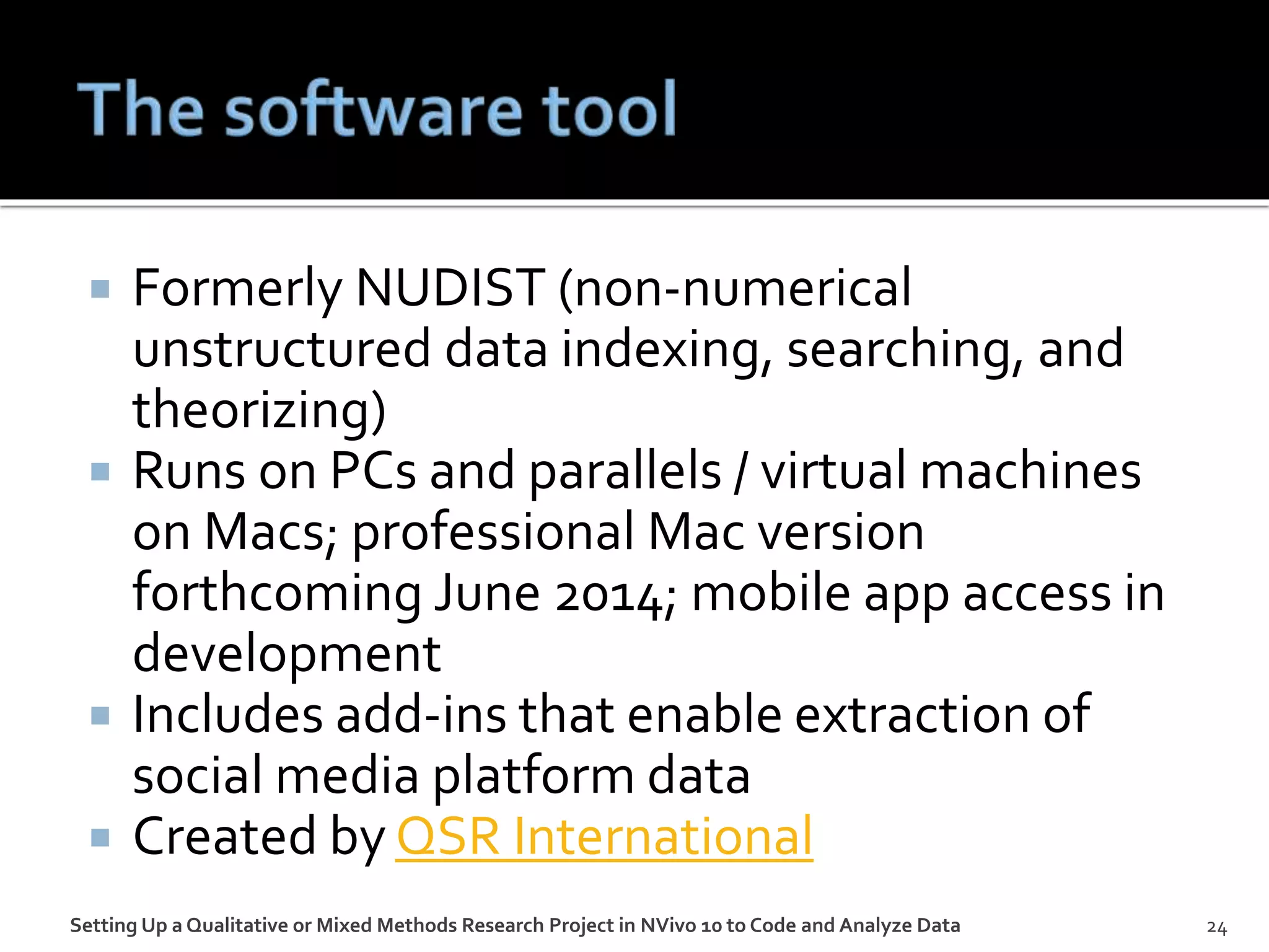  Formerly NUDIST (non-numerical
unstructured data indexing, searching, and
theorizing)
 Runs on PCs and parallels / virtual machines
on Macs; professional Mac version
forthcoming June 2014; mobile app access in
development
 Includes add-ins that enable extraction of
social media platform data
 Created by QSR International
Setting Up a Qualitative or Mixed Methods Research Project in NVivo 10 to Code and Analyze Data 24
 