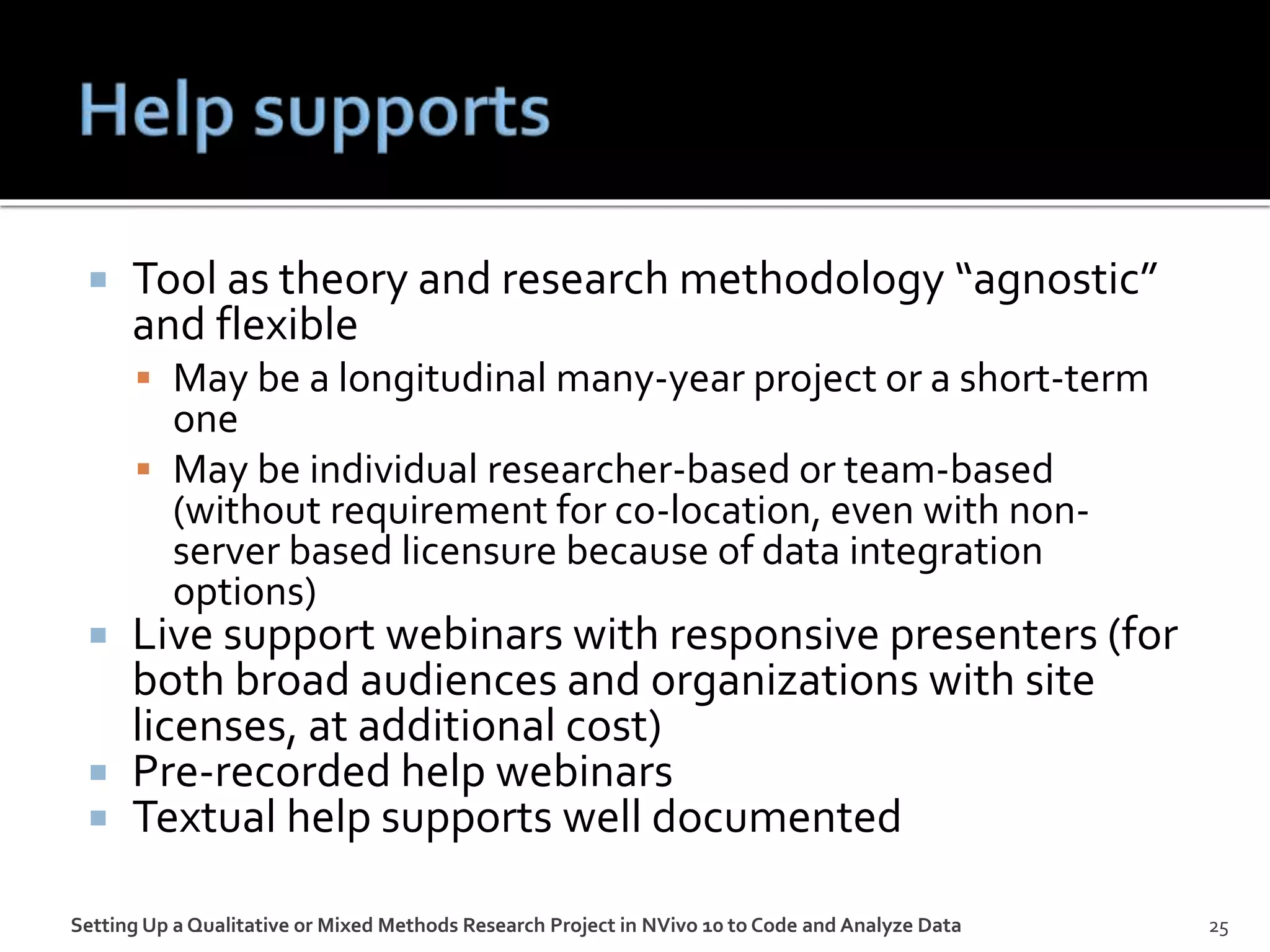  Tool as theory and research methodology “agnostic”
and flexible
 May be a longitudinal many-year project or a short-term
one
 May be individual researcher-based or team-based
(without requirement for co-location, even with non-
server based licensure because of data integration
options)
 Live support webinars with responsive presenters (for
both broad audiences and organizations with site
licenses, at additional cost)
 Pre-recorded help webinars
 Textual help supports well documented
Setting Up a Qualitative or Mixed Methods Research Project in NVivo 10 to Code and Analyze Data 25
 