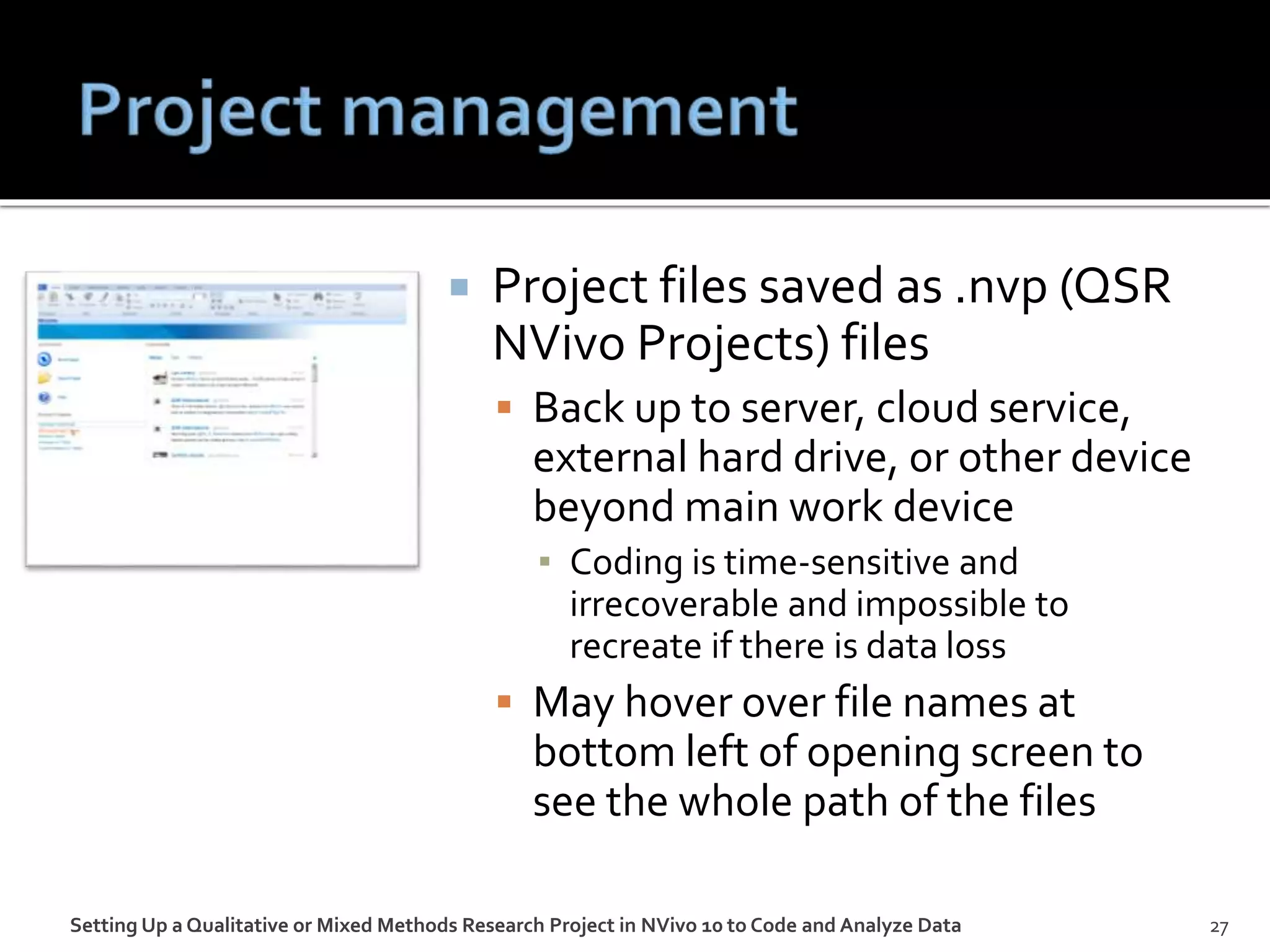  Project files saved as .nvp (QSR
NVivo Projects) files
 Back up to server, cloud service,
external hard drive, or other device
beyond main work device
▪ Coding is time-sensitive and
irrecoverable and impossible to
recreate if there is data loss
 May hover over file names at
bottom left of opening screen to
see the whole path of the files
Setting Up a Qualitative or Mixed Methods Research Project in NVivo 10 to Code and Analyze Data 27
 