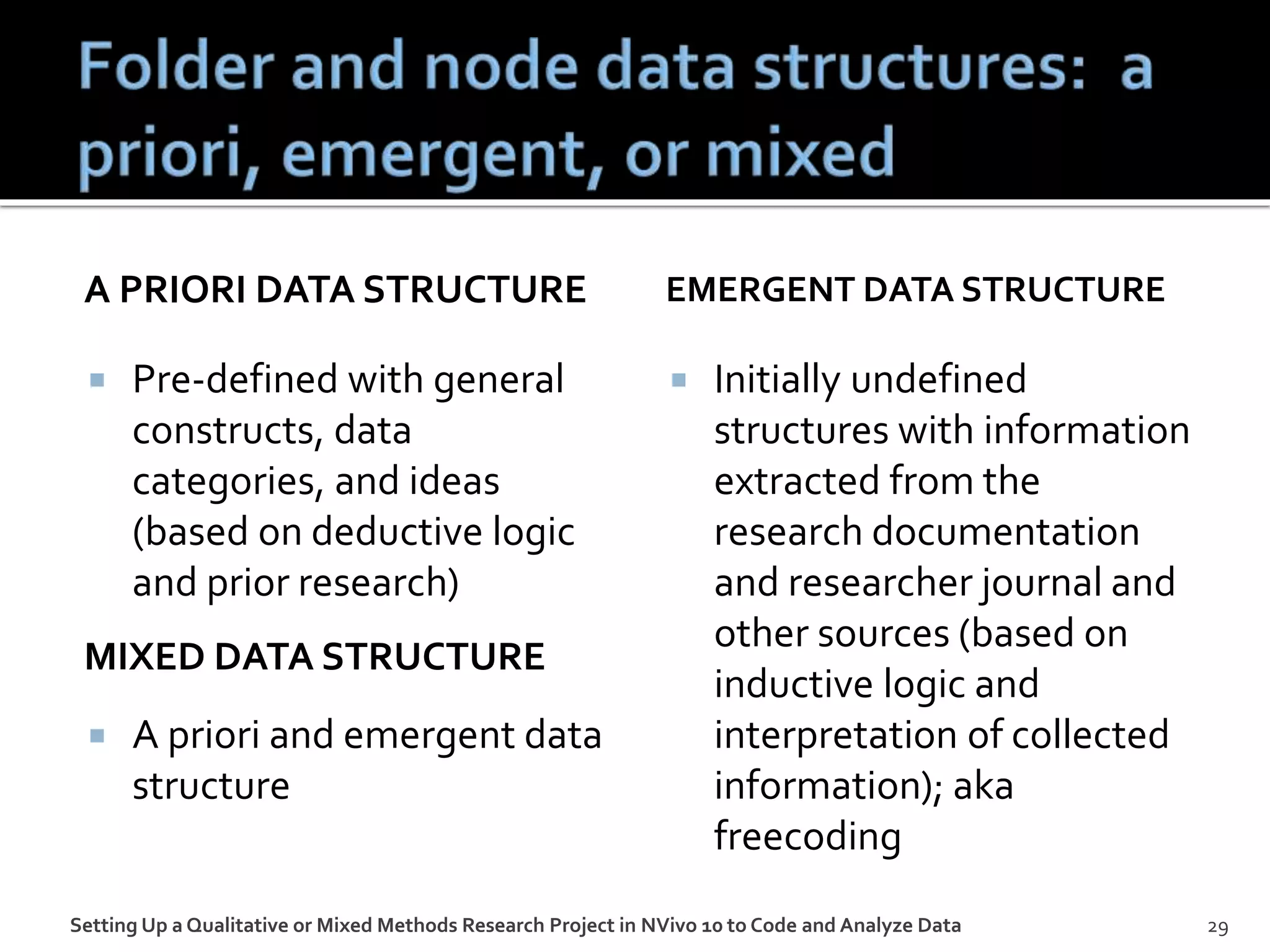 A PRIORI DATA STRUCTURE
 Pre-defined with general
constructs, data
categories, and ideas
(based on deductive logic
and prior research)
 A priori and emergent data
structure
EMERGENT DATA STRUCTURE
 Initially undefined
structures with information
extracted from the
research documentation
and researcher journal and
other sources (based on
inductive logic and
interpretation of collected
information); aka
freecoding
Setting Up a Qualitative or Mixed Methods Research Project in NVivo 10 to Code and Analyze Data 29
MIXED DATA STRUCTURE
 