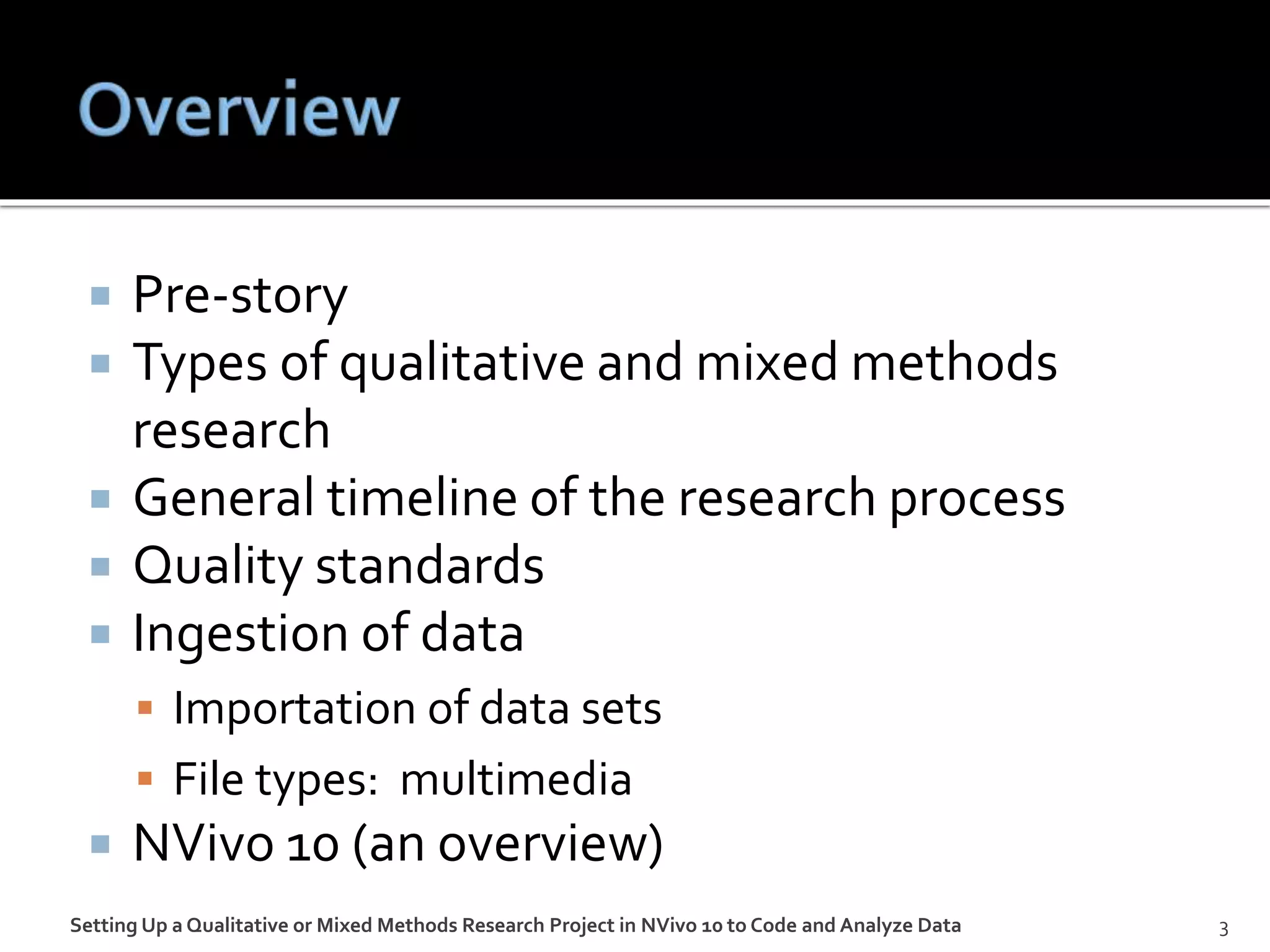  Pre-story
 Types of qualitative and mixed methods
research
 General timeline of the research process
 Quality standards
 Ingestion of data
 Importation of data sets
 File types: multimedia
 NVivo 10 (an overview)
Setting Up a Qualitative or Mixed Methods Research Project in NVivo 10 to Code and Analyze Data 3
 