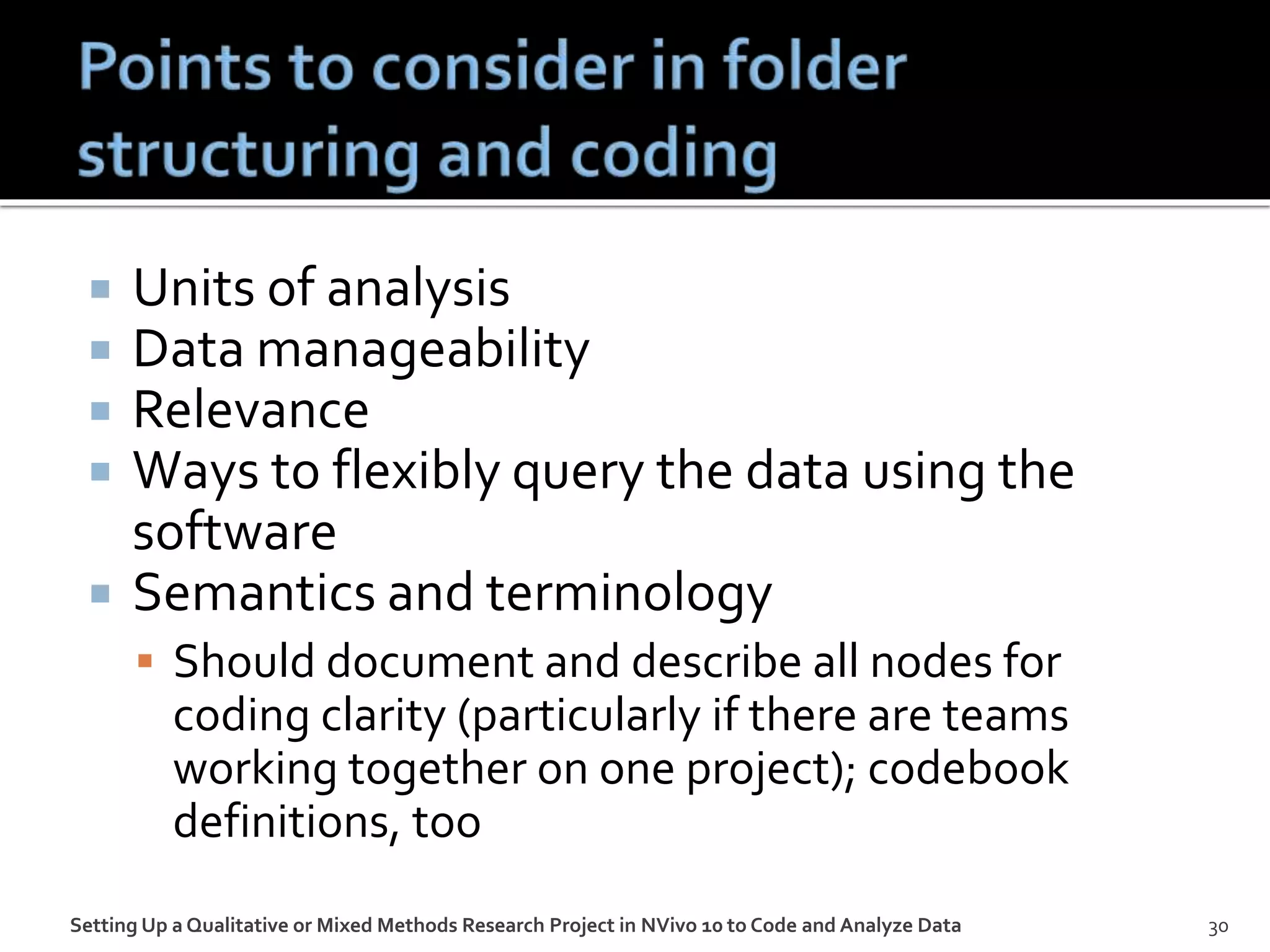  Units of analysis
 Data manageability
 Relevance
 Ways to flexibly query the data using the
software
 Semantics and terminology
 Should document and describe all nodes for
coding clarity (particularly if there are teams
working together on one project); codebook
definitions, too
Setting Up a Qualitative or Mixed Methods Research Project in NVivo 10 to Code and Analyze Data 30
 