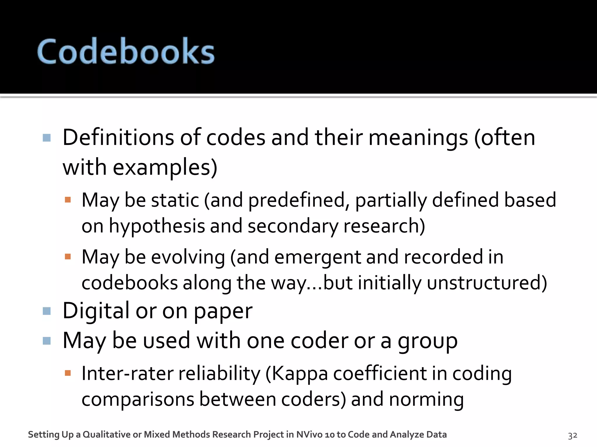  Definitions of codes and their meanings (often
with examples)
 May be static (and predefined, partially defined based
on hypothesis and secondary research)
 May be evolving (and emergent and recorded in
codebooks along the way…but initially unstructured)
 Digital or on paper
 May be used with one coder or a group
 Inter-rater reliability (Kappa coefficient in coding
comparisons between coders) and norming
Setting Up a Qualitative or Mixed Methods Research Project in NVivo 10 to Code and Analyze Data 32
 