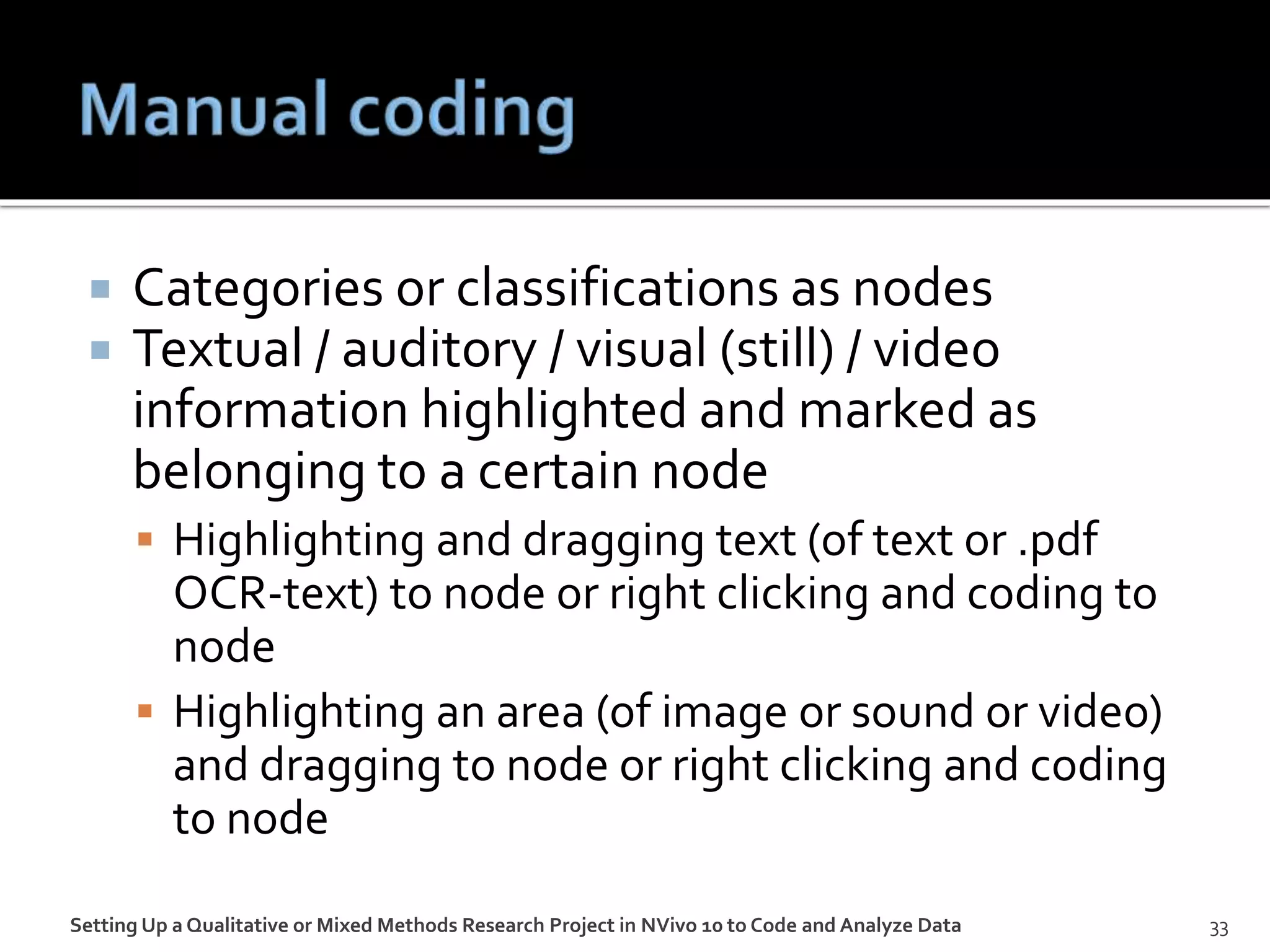  Categories or classifications as nodes
 Textual / auditory / visual (still) / video
information highlighted and marked as
belonging to a certain node
 Highlighting and dragging text (of text or .pdf
OCR-text) to node or right clicking and coding to
node
 Highlighting an area (of image or sound or video)
and dragging to node or right clicking and coding
to node
Setting Up a Qualitative or Mixed Methods Research Project in NVivo 10 to Code and Analyze Data 33
 