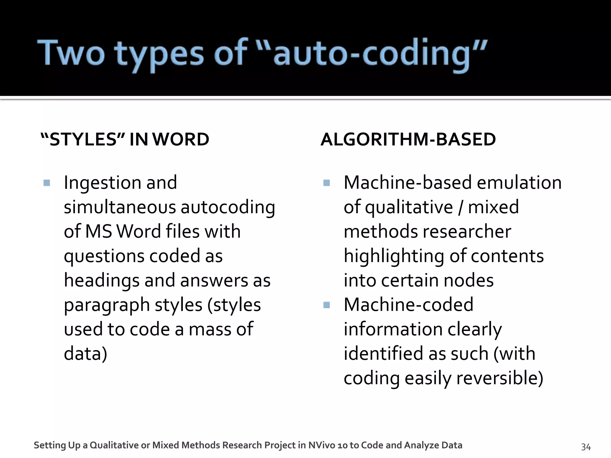 “STYLES” IN WORD
 Ingestion and
simultaneous autocoding
of MSWord files with
questions coded as
headings and answers as
paragraph styles (styles
used to code a mass of
data)
ALGORITHM-BASED
 Machine-based emulation
of qualitative / mixed
methods researcher
highlighting of contents
into certain nodes
 Machine-coded
information clearly
identified as such (with
coding easily reversible)
Setting Up a Qualitative or Mixed Methods Research Project in NVivo 10 to Code and Analyze Data 34
 
